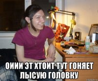  оиии эт хтоит тут гоняет лысую головку