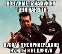хочу иметь йа хуй ну точн как у тя пускай я не привередлив ну и ты и не дуркуй