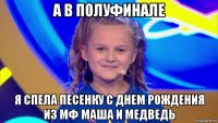 а в полуфинале я спела песенку с днем рождения из мф маша и медведь