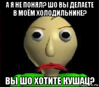 а я не понял? шо вы делаете в моём холодильнике? вы шо хотите кушац?