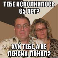 тебе исполнилось 65 лет? хуй тебе, а не пенсия, понял?