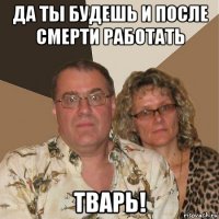 да ты будешь и после смерти работать тварь!