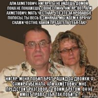 али ахметович: нигяр, ты не уйдёшь домой, пока не покажешь свою спину. нигяр: вот. али ахметович: мать честная, что это за кровавые полосы, ты весь в синяках, мы идём к врачу! скажи честно, какой предатель тебя так? нигяр: меня побил брат рашид за двойки, а самира убежала. али ахметович: мне предстоит разговор с твоим братом. он не имеет права тебя так побить!