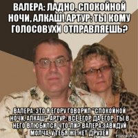 валера: ладно, спокойной ночи, алкаш! артур: ты кому голосовухи отправляешь? валера: это я егору говорил "спокойной ночи, алкаш". артур: всё егор да егор, ты в него влюбился что-ли? валера:завидуй молча, у тебя же нет друзей