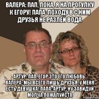 валера: пап, пока, я на прогулку к егору! папа: походу в с ним друзья не разлей вода артур: пап, егор это его любовь. валера: мы всего лишь друзья, у меня есть девушка! папа: артур, ну завидуй молча пожалуйста