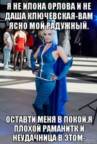 я не илона орлова и не даша ключевская-вам ясно мой радужный. оставти меня в покой,я плохой раманитк и неудачница в этом-