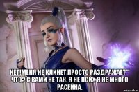  нет!меня не клинет,просто раздражает''' что? с вами не так. я не псих я не много расейна.