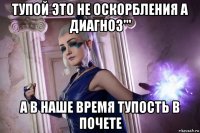 тупой это не оскорбления а диагноз''' а в наше время тупость в почете