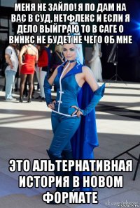 меня не зайло! я по дам на вас в суд, нетфлекс и если я дело выйграю то в саге о винкс не будет не чего об мне это альтернативная история в новом формате