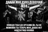 дааай мне руку девочка моя уууведу тебя до оргазма йа..ты не мамкина ты теперь моя..дааас ист фантастиш ооойаа