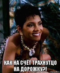  как на счёт трахнутцо на дорожку?!