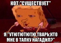 кот:"существует" я:"утютютютю,тварь,кто мне в тапку нагадил?"