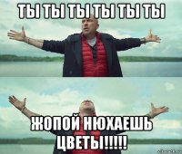 ты ты ты ты ты ты жопой нюхаешь цветы!!!!!