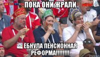 пока они жрали ёбнула пенсионная реформа!!!!!!!!