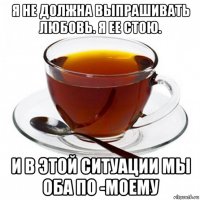 я не должна выпрашивать любовь. я ее стою. и в этой ситуации мы оба по -моему