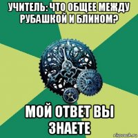 учитель: что общее между рубашкой и блином? мой ответ вы знаете