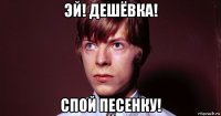 эй! дешёвка! спой песенку!