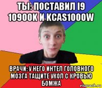 ты: поставил i9 10900k и kcas1000w врачи: у него интел головного мозга тащите укол с кровью бомжа