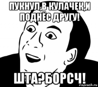 пукнул,в кулачек,и поднёс другу! шта?борсч!