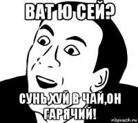 ват ю сей? сунь,хуй в чай,он гарячий!