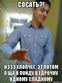 сосать?! нэээ хлопчег..эт потом а ща я пойду вздрочну одному сладкому