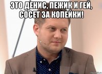 это денис, пежик и гей, сосет за копейки! 