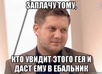 заплачу тому, кто увидит этого гея и даст ему в ебальник