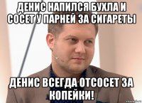 денис напился бухла и сосет у парней за сигареты денис всегда отсосет за копейки!