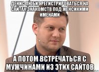 денис любит регистрироваться на сайтах знакомств под женсикими именами а потом встречаться с мужчинами из этих сайтов