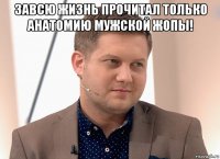 завсю жизнь прочитал только анатомию мужской жопы! 