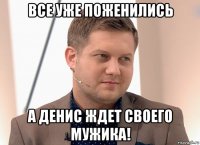 все уже поженились а денис ждет своего мужика!