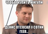 чтобы купить жигули денис отсосал у сотни геев...