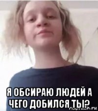  я обсираю людей а чего добился ты?