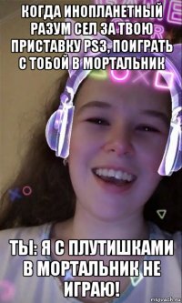 когда инопланетный разум сел за твою приставку ps3, поиграть с тобой в мортальник ты: я с плутишками в мортальник не играю!