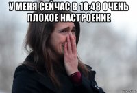 у меня сейчас в 18:48 очень плохое настроение 