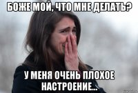 боже мой, что мне делать? у меня очень плохое настроение...