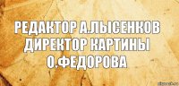 РЕДАКТОР А.ЛЫСЕНКОВ ДИРЕКТОР КАРТИНЫ О.ФЕДОРОВА