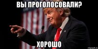 вы проголосовали? хорошо