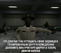  предлагаю тебе оттащить свою задницу в тренировочный центр и немедленно доложить инструктору шарпу! а теперь двигай капрал