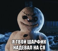 я твой шарфик надевал на ся