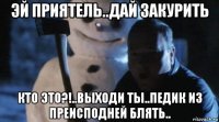 эй приятель..дай закурить кто это?!..выходи ты..педик из преисподней блять..
