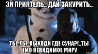 эй приятель.. дай закурить.. ты..ты..выходи где сука?!..ты чмо невидимое миру