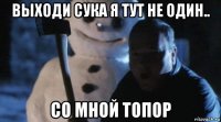 выходи сука я тут не один.. со мной топор