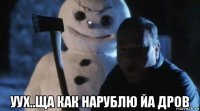  уух..ща как нарублю йа дров