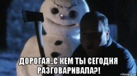  дорогая..с кем ты сегодня разговаривала?!