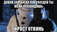давай заруби на хуй соседей ты же их ненавидишь фрост отвянь