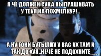 я чё должен сука выпрашивать у тебя на похмелку?!.. а ну гони бутылку у вас их там и так до хуя..нечё не подохните