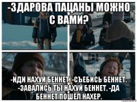 -здарова пацаны можно с вами? -иди нахуй беннет. -съебись беннет. -завались ты нахуй беннет. -да беннет пошёл нахер.