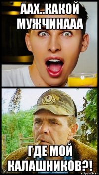 аах..какой мужчинааа где мой калашников?!
