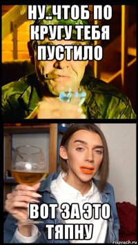 ну..чтоб по кругу тебя пустило вот за это тяпну